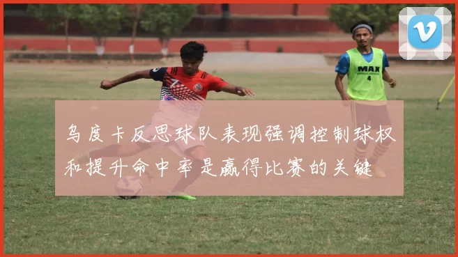 乌度卡反思球队表现强调控制球权和提升命中率是赢得比赛的关键