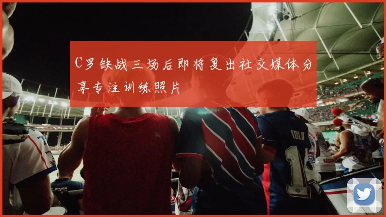 C罗缺战三场后即将复出社交媒体分享专注训练照片