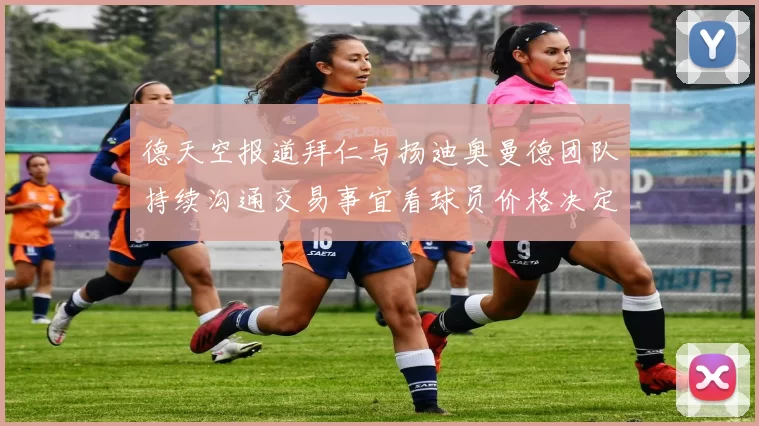 德天空报道拜仁与扬迪奥曼德团队持续沟通交易事宜看球员价格决定成败