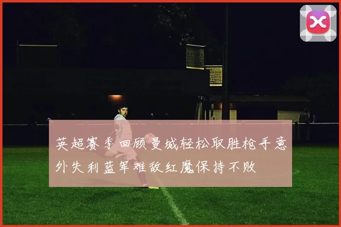 英超赛季回顾曼城轻松取胜枪手意外失利蓝军难敌红魔保持不败