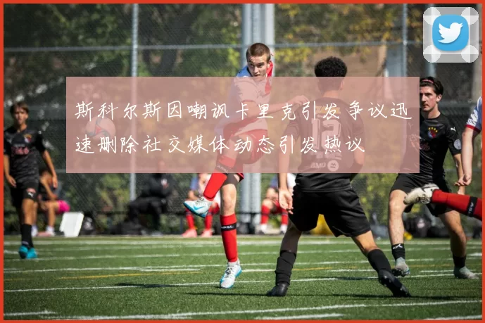 斯科尔斯因嘲讽卡里克引发争议迅速删除社交媒体动态引发热议