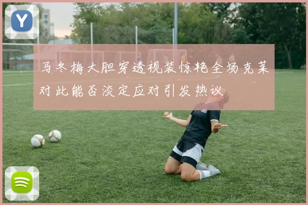 马冬梅大胆穿透视装惊艳全场克莱对此能否淡定应对引发热议