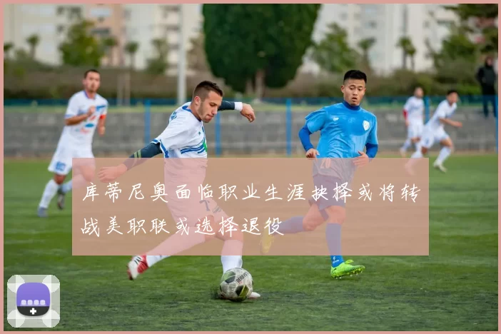 库蒂尼奥面临职业生涯抉择或将转战美职联或选择退役