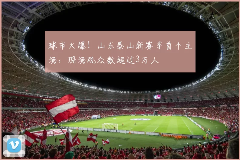 球市火爆！山东泰山新赛季首个主场，现场观众数超过3万人