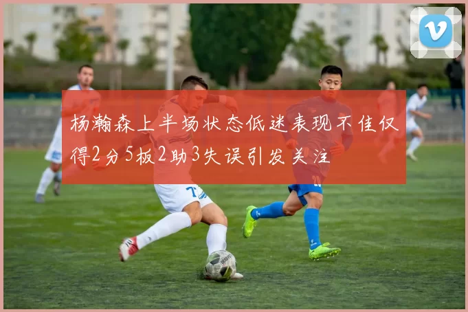 杨瀚森上半场状态低迷表现不佳仅得2分5板2助3失误引发关注