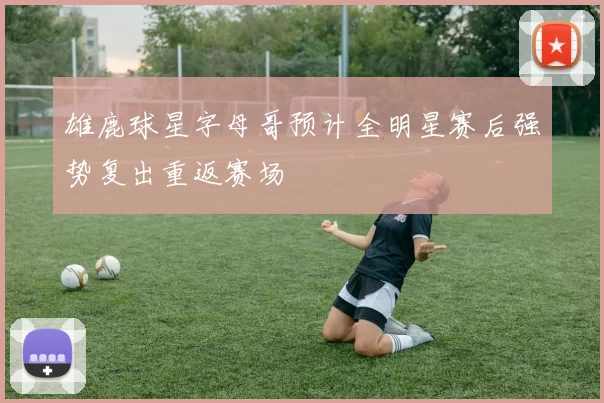 雄鹿球星字母哥预计全明星赛后强势复出重返赛场