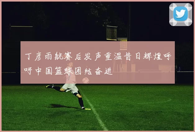 丁彦雨航赛后发声重温昔日辉煌呼吁中国篮球团结奋进