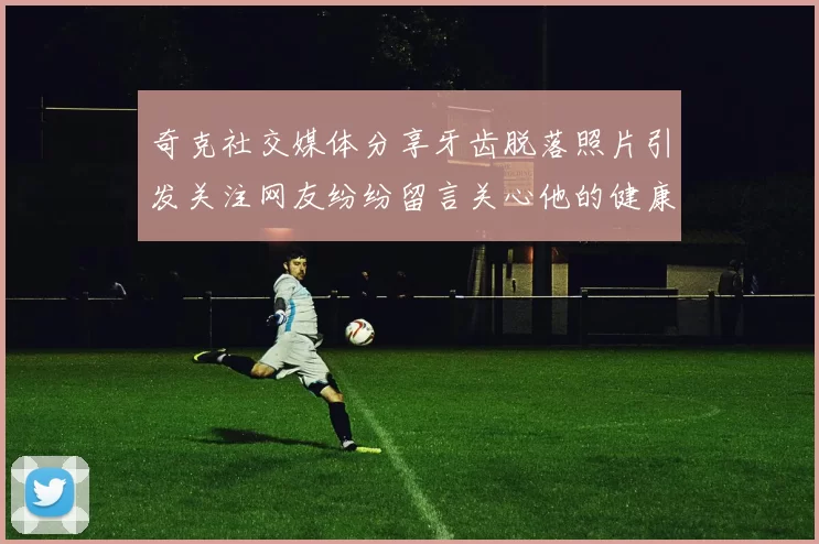 奇克社交媒体分享牙齿脱落照片引发关注网友纷纷留言关心他的健康状况