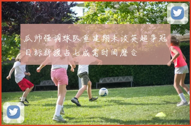 瓜帅强调球队重建期未谈英超争冠目标新援占七成需时间磨合