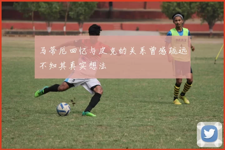 马蒂厄回忆与皮克的关系曾感疏远不知其真实想法