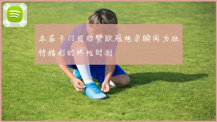 本菲卡门将称赞欧冠绝杀瞬间为独特精彩的终结时刻