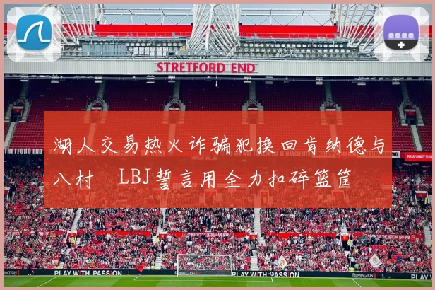 湖人交易热火诈骗犯换回肯纳德与八村塁LBJ誓言用全力扣碎篮筐