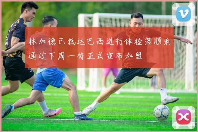林加德已抵达巴西进行体检若顺利通过下周一将正式宣布加盟