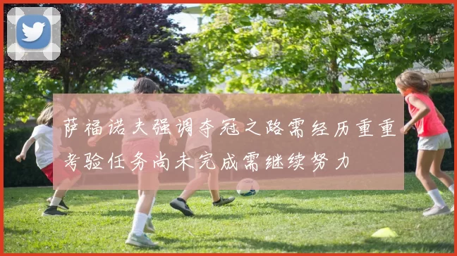 萨福诺夫强调夺冠之路需经历重重考验任务尚未完成需继续努力