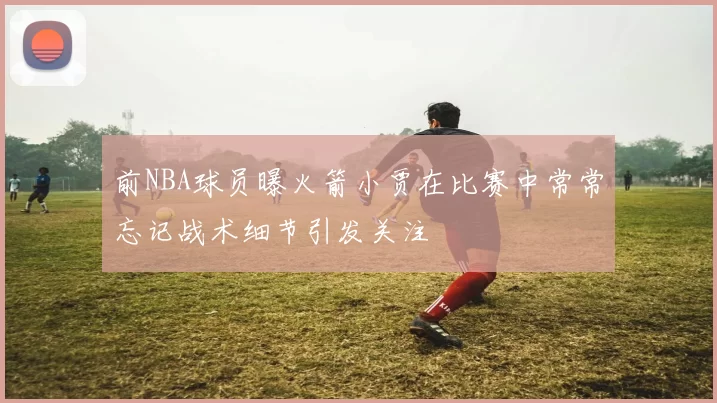 前NBA球员曝火箭小贾在比赛中常常忘记战术细节引发关注