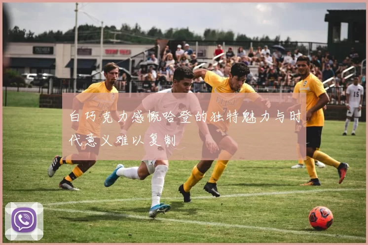 白巧克力感慨哈登的独特魅力与时代意义难以复制
