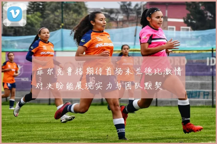 菲尔克鲁格期待首场米兰德比激情对决盼能展现实力与团队默契