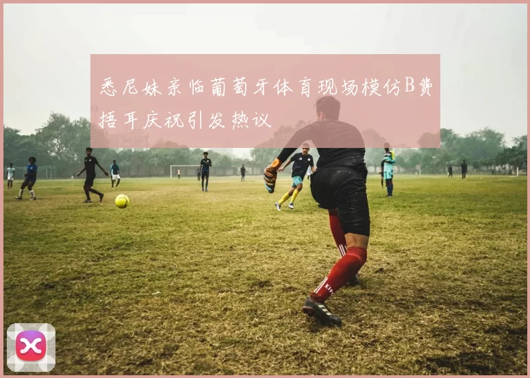 悉尼妹亲临葡萄牙体育现场模仿B费捂耳庆祝引发热议
