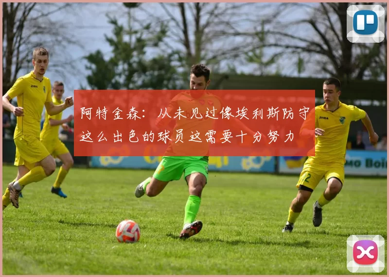 阿特金森：从未见过像埃利斯防守这么出色的球员这需要十分努力