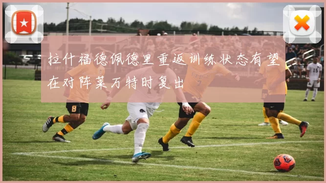 拉什福德佩德里重返训练状态有望在对阵莱万特时复出