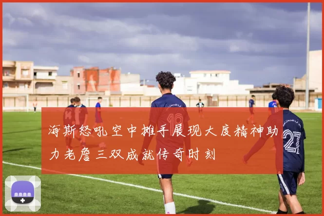 海斯怒吼空中摊手展现大度精神助力老詹三双成就传奇时刻